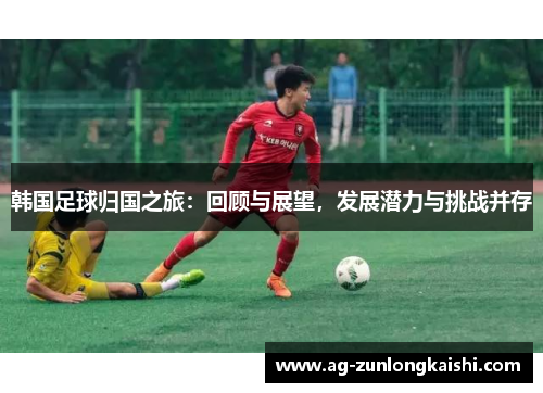 韩国足球归国之旅：回顾与展望，发展潜力与挑战并存