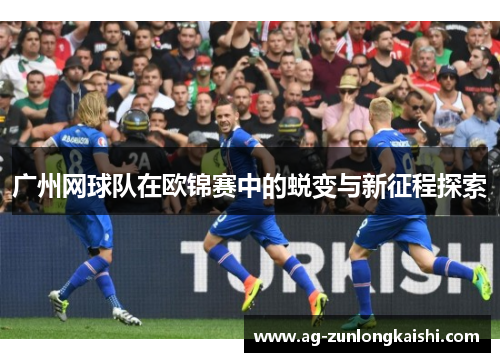 广州网球队在欧锦赛中的蜕变与新征程探索