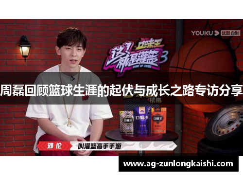 周磊回顾篮球生涯的起伏与成长之路专访分享