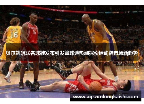 贝尔姚明联名球鞋发布引发篮球迷热潮探索运动鞋市场新趋势