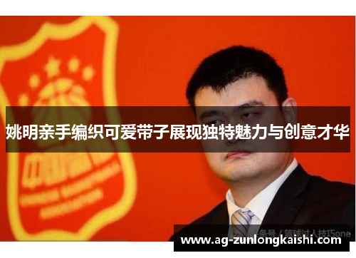 姚明亲手编织可爱带子展现独特魅力与创意才华